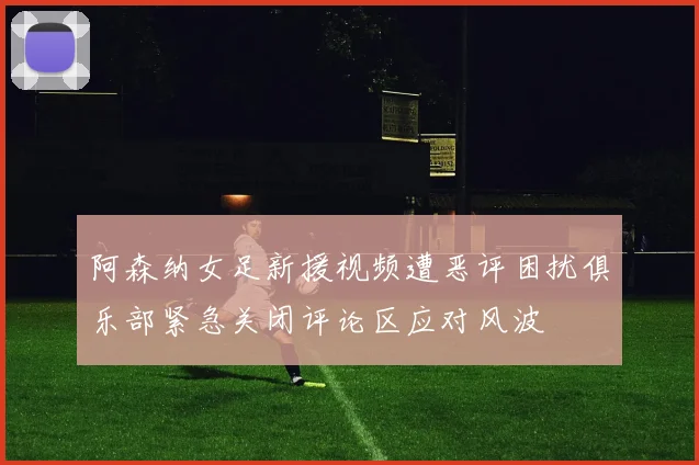 阿森纳女足新援视频遭恶评困扰俱乐部紧急关闭评论区应对风波