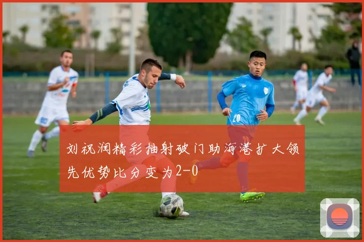刘祝润精彩抽射破门助海港扩大领先优势比分变为2-0