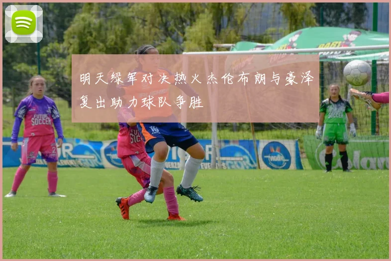 明天绿军对决热火杰伦布朗与豪泽复出助力球队争胜
