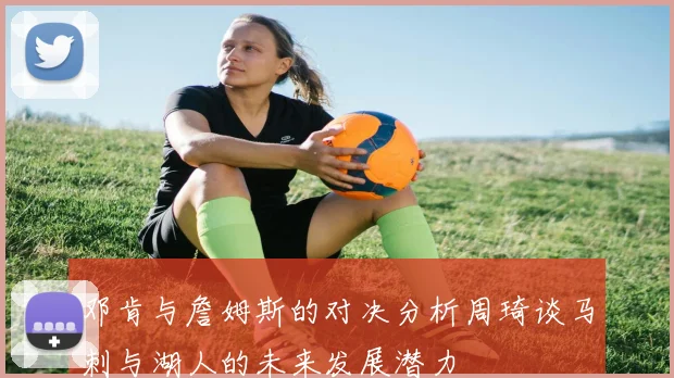 邓肯与詹姆斯的对决分析周琦谈马刺与湖人的未来发展潜力