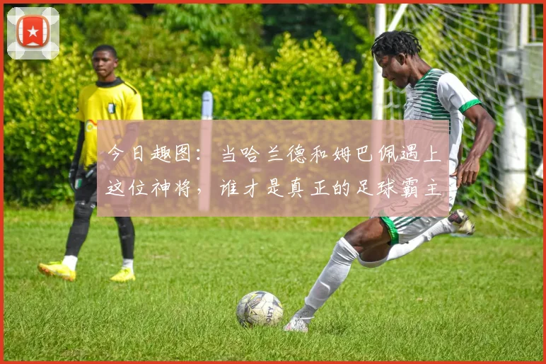 今日趣图：当哈兰德和姆巴佩遇上这位神将，谁才是真正的足球霸主