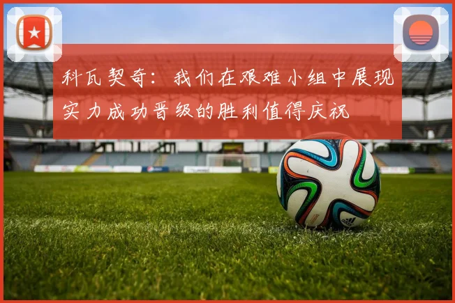 科瓦契奇：我们在艰难小组中展现实力成功晋级的胜利值得庆祝