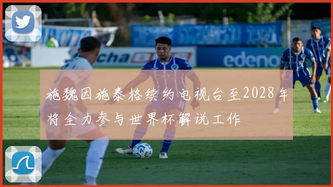 施魏因施泰格续约电视台至2028年将全力参与世界杯解说工作