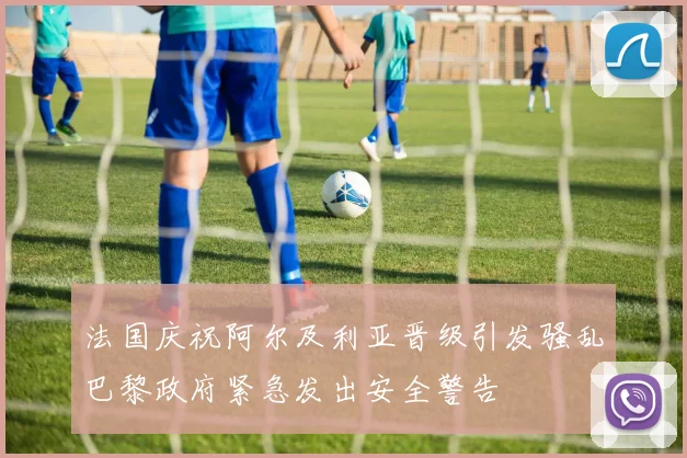 法国庆祝阿尔及利亚晋级引发骚乱巴黎政府紧急发出安全警告