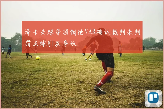 泽卡头球争顶倒地VAR确认裁判未判罚点球引发争议