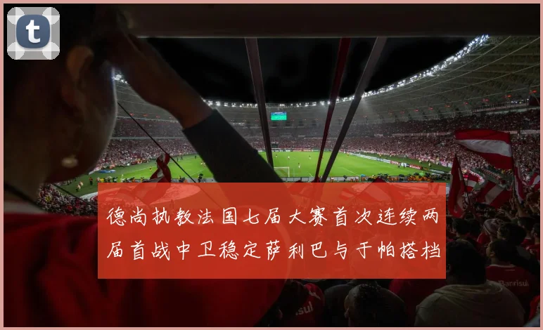 德尚执教法国七届大赛首次连续两届首战中卫稳定萨利巴与于帕搭档