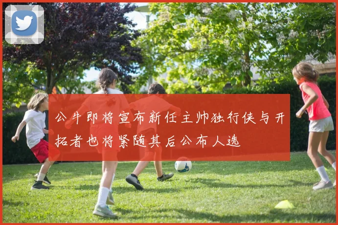 公牛即将宣布新任主帅独行侠与开拓者也将紧随其后公布人选