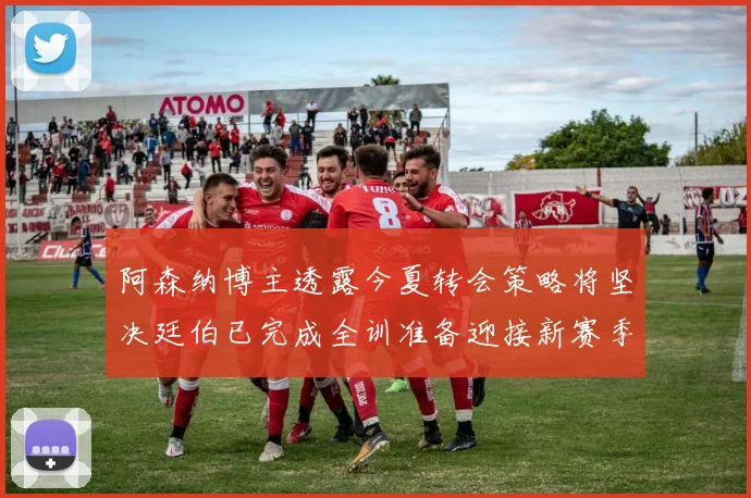 阿森纳博主透露今夏转会策略将坚决廷伯已完成全训准备迎接新赛季