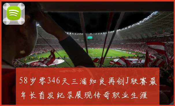 58岁零346天三浦知良再创J联赛最年长首发纪录展现传奇职业生涯