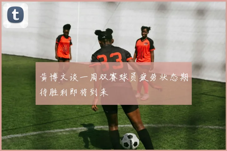 黄博文谈一周双赛球员疲劳状态期待胜利即将到来