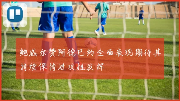 鲍威尔赞阿德巴约全面表现期待其持续保持进攻性发挥