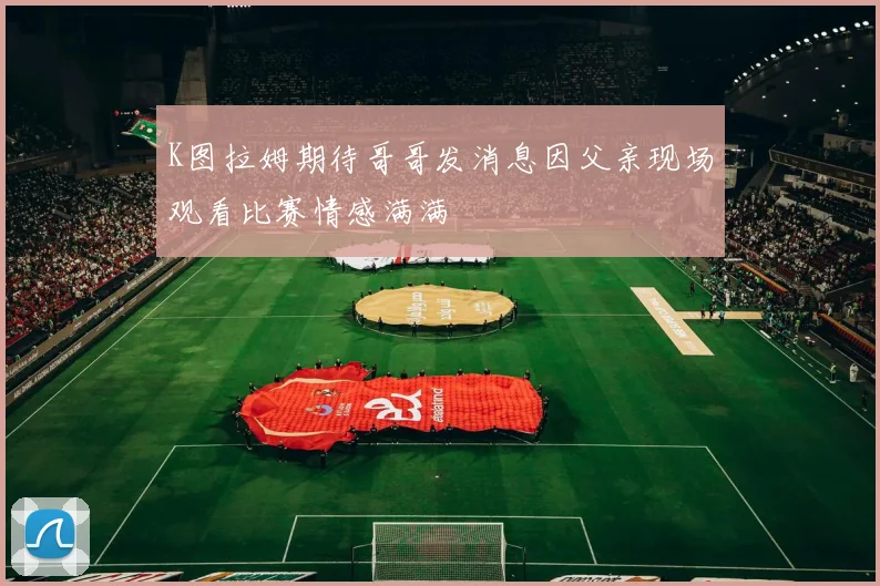 K图拉姆期待哥哥发消息因父亲现场观看比赛情感满满