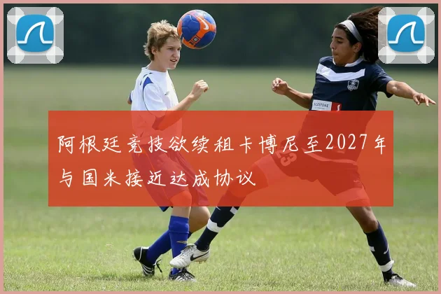 阿根廷竞技欲续租卡博尼至2027年与国米接近达成协议