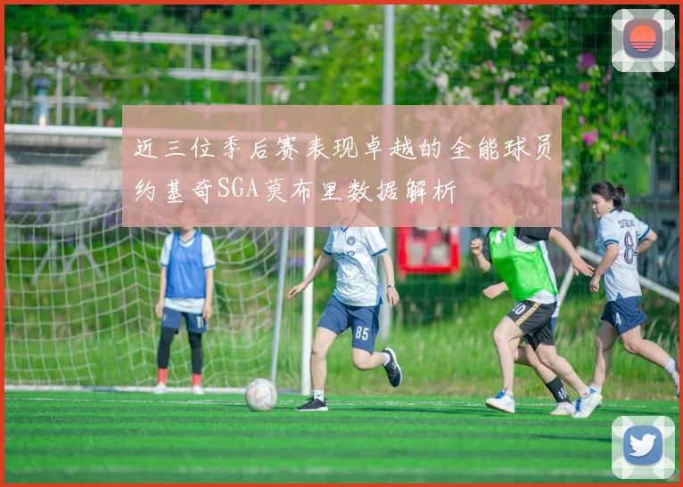 近三位季后赛表现卓越的全能球员约基奇SGA莫布里数据解析