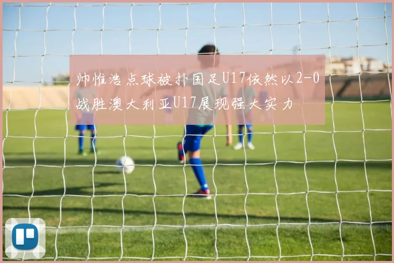 帅惟浩点球被扑国足U17依然以2-0战胜澳大利亚U17展现强大实力