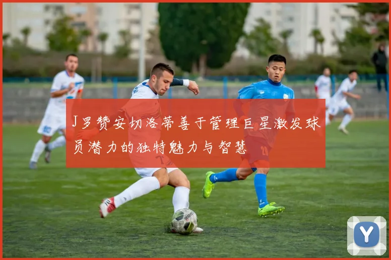 J罗赞安切洛蒂善于管理巨星激发球员潜力的独特魅力与智慧