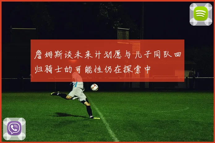 詹姆斯谈未来计划愿与儿子同队回归骑士的可能性仍在探索中