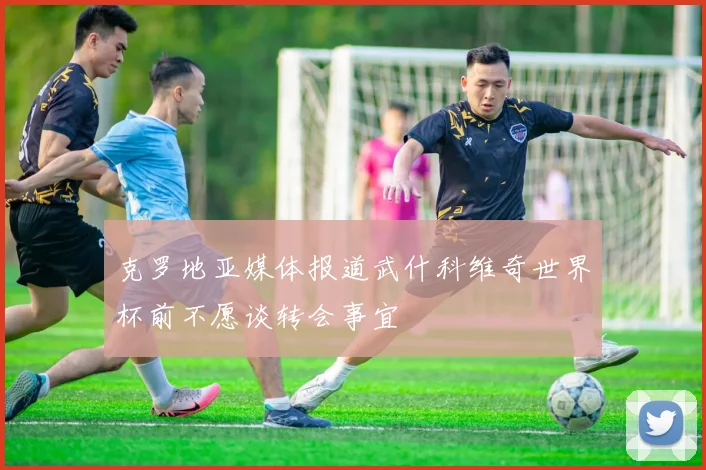 克罗地亚媒体报道武什科维奇世界杯前不愿谈转会事宜