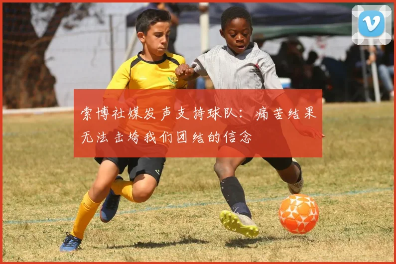 索博社媒发声支持球队：痛苦结果无法击垮我们团结的信念