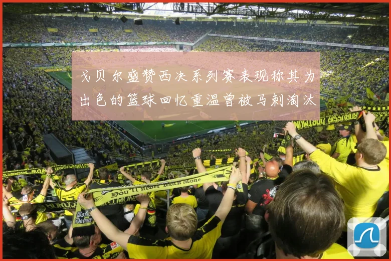 戈贝尔盛赞西决系列赛表现称其为出色的篮球回忆重温曾被马刺淘汰的经历