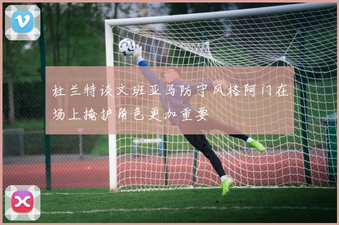 杜兰特谈文班亚马防守风格阿门在场上掩护角色更加重要
