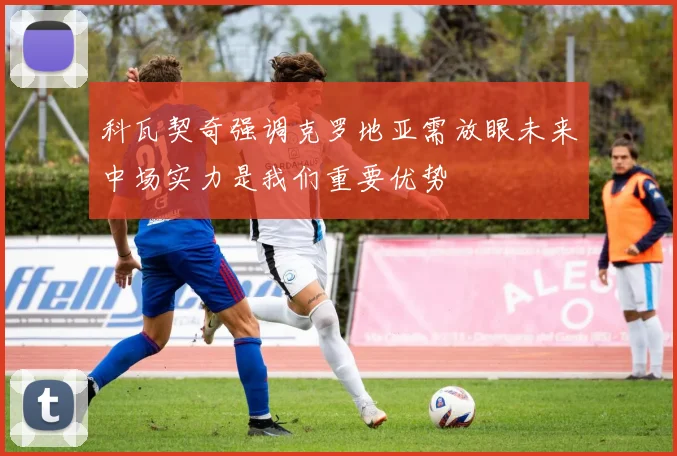 科瓦契奇强调克罗地亚需放眼未来中场实力是我们重要优势