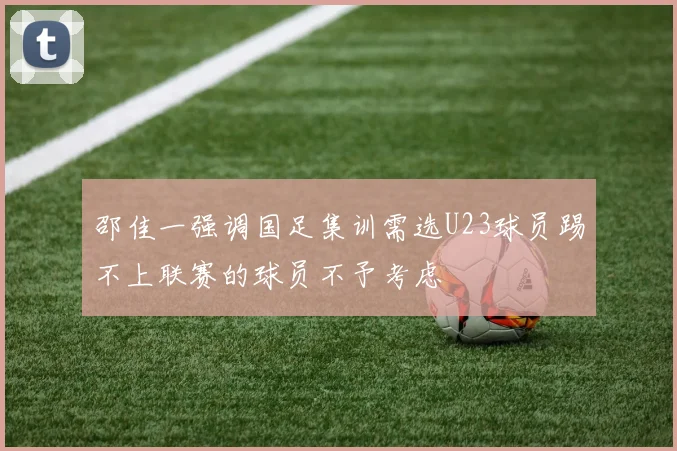 邵佳一强调国足集训需选U23球员踢不上联赛的球员不予考虑