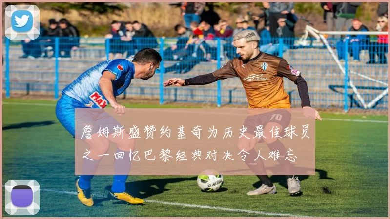 詹姆斯盛赞约基奇为历史最佳球员之一回忆巴黎经典对决令人难忘