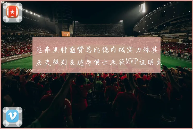 范弗里特盛赞恩比德内线实力称其历史级别麦迪与便士未获MVP证明竞争激烈
